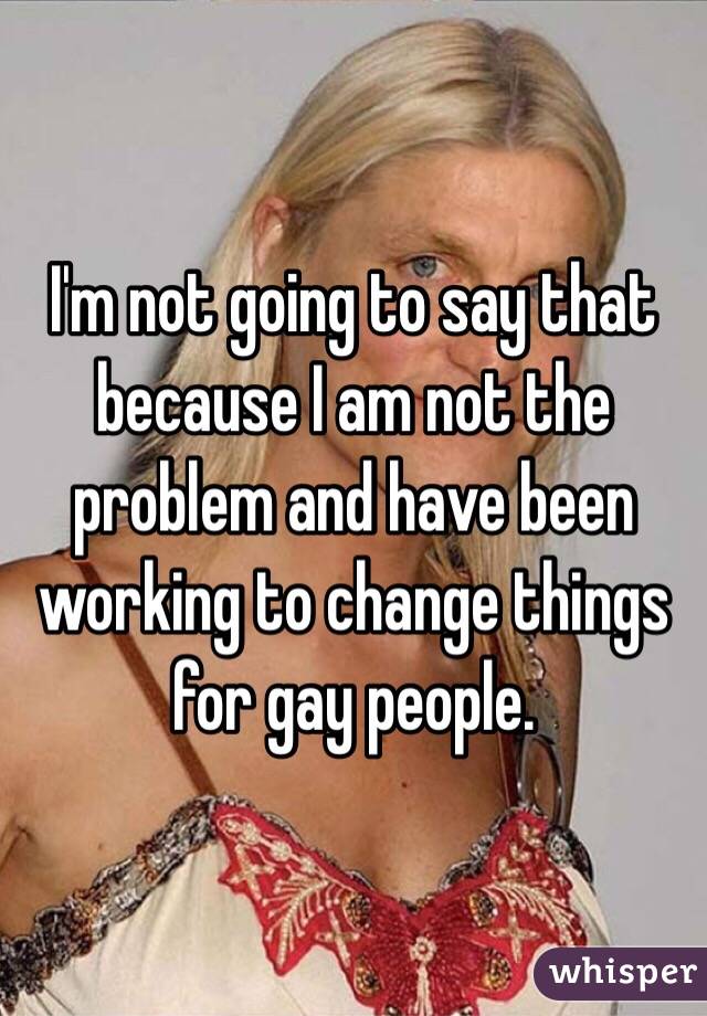 I'm not going to say that because I am not the problem and have been working to change things for gay people. 