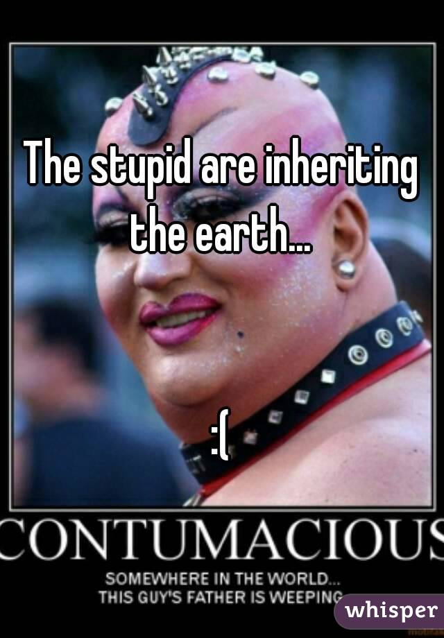 The stupid are inheriting the earth... 


:(