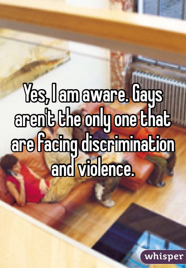 Yes, I am aware. Gays aren't the only one that are facing discrimination and violence.  