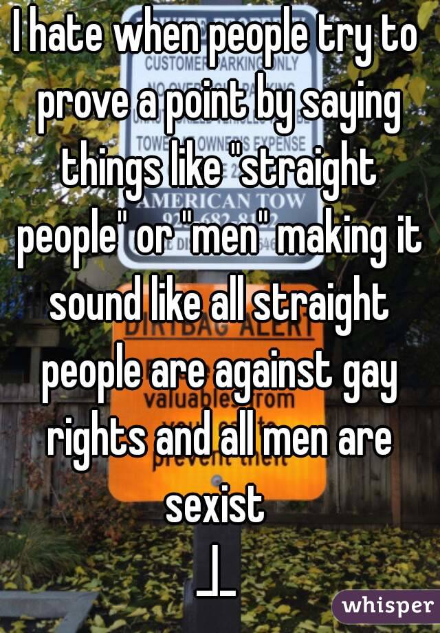 I hate when people try to prove a point by saying things like "straight people" or "men" making it sound like all straight people are against gay rights and all men are sexist 
_|_