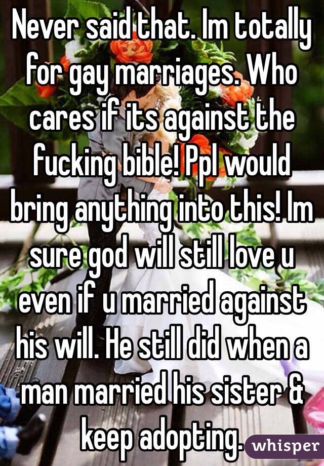 Never said that. Im totally for gay marriages. Who cares if its against the fucking bible! Ppl would bring anything into this! Im sure god will still love u even if u married against his will. He still did when a man married his sister & keep adopting.