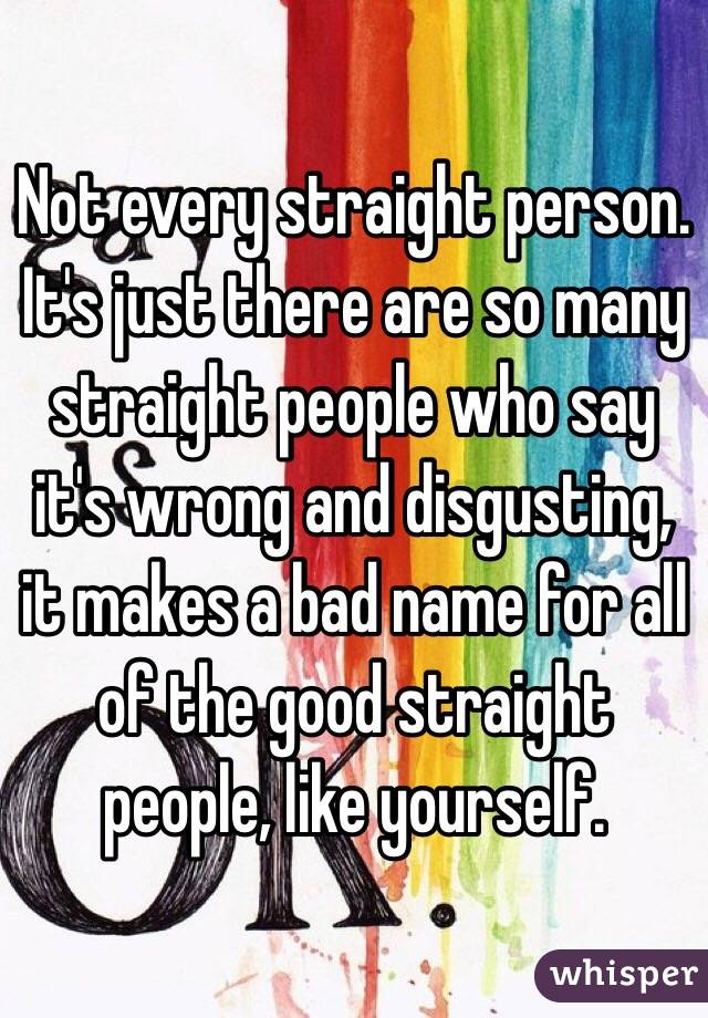 Not every straight person. It's just there are so many straight people who say it's wrong and disgusting, it makes a bad name for all of the good straight people, like yourself. 