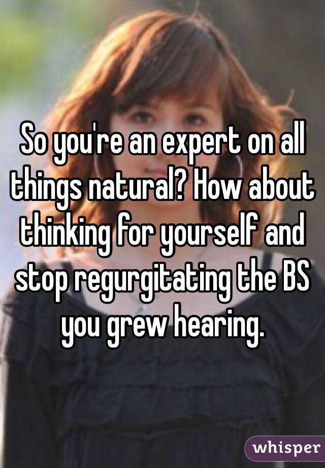 So you're an expert on all things natural? How about thinking for yourself and stop regurgitating the BS you grew hearing. 