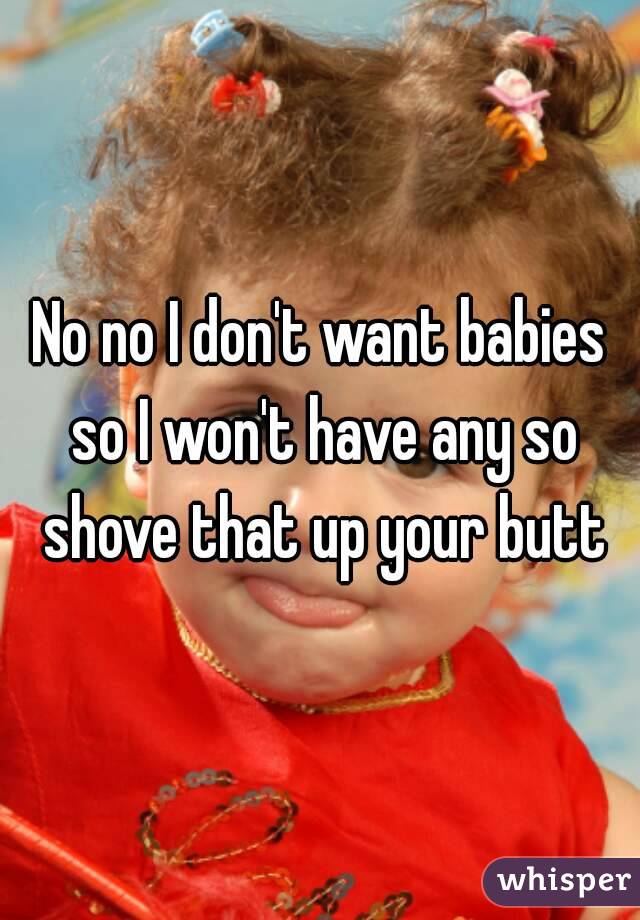 No no I don't want babies so I won't have any so shove that up your butt