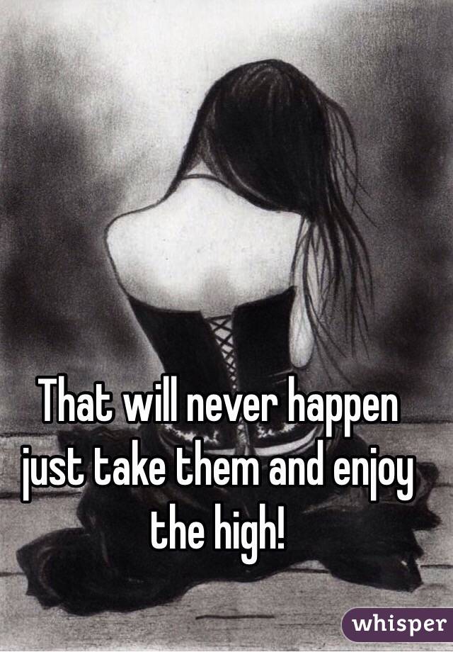 That will never happen just take them and enjoy the high!