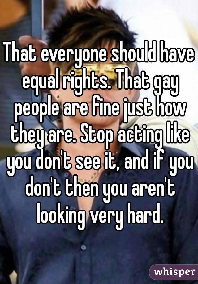 That everyone should have equal rights. That gay people are fine just how they are. Stop acting like you don't see it, and if you don't then you aren't looking very hard.