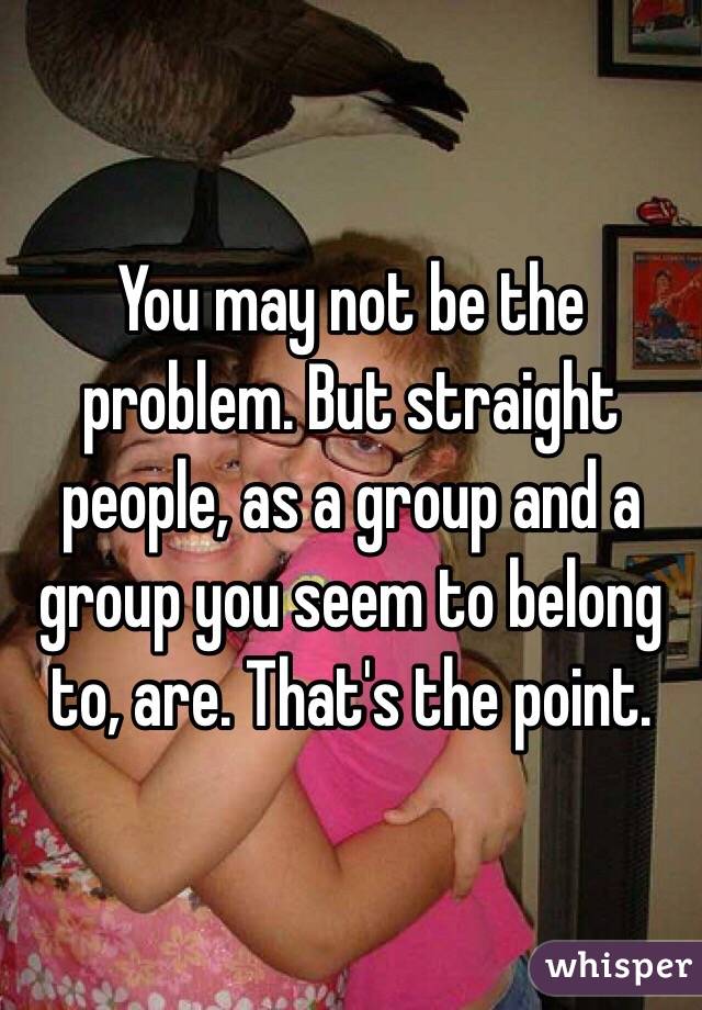 You may not be the problem. But straight people, as a group and a group you seem to belong to, are. That's the point.