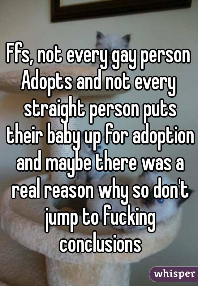 Ffs, not every gay person
Adopts and not every straight person puts their baby up for adoption and maybe there was a real reason why so don't jump to fucking conclusions