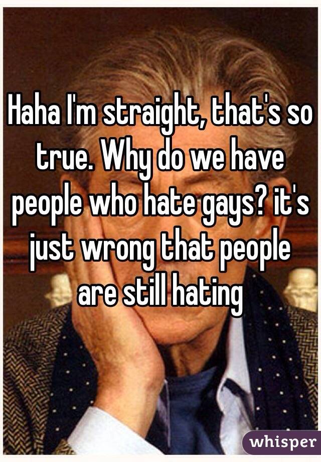 Haha I'm straight, that's so true. Why do we have people who hate gays? it's just wrong that people are still hating 