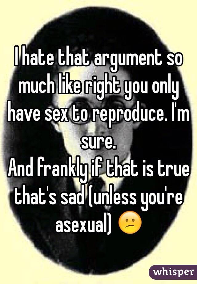 I hate that argument so much like right you only have sex to reproduce. I'm sure. 
And frankly if that is true that's sad (unless you're asexual) 😕