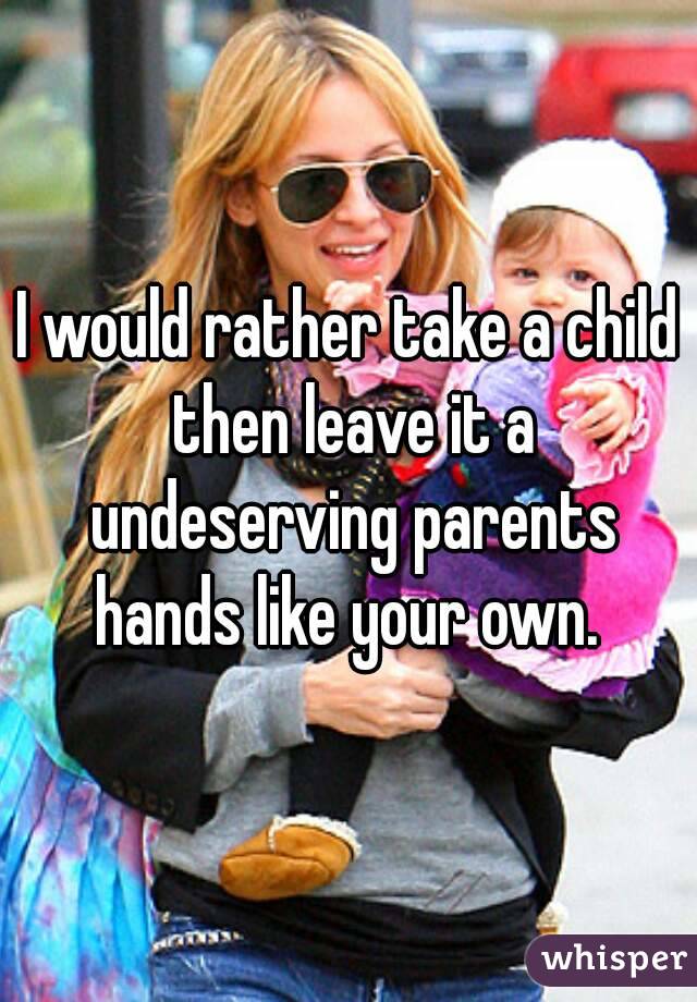 I would rather take a child then leave it a undeserving parents hands like your own. 