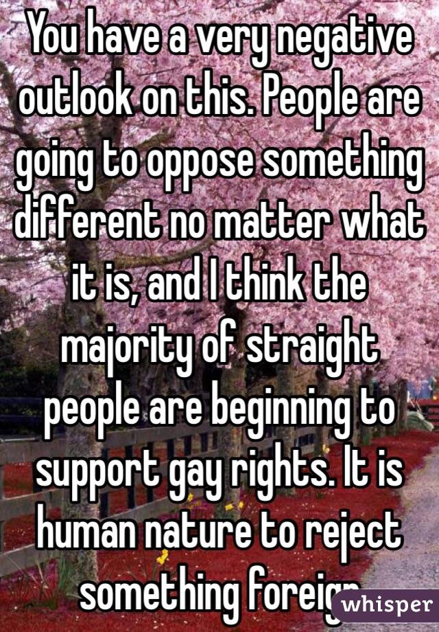 You have a very negative outlook on this. People are going to oppose something different no matter what it is, and I think the majority of straight people are beginning to support gay rights. It is human nature to reject something foreign