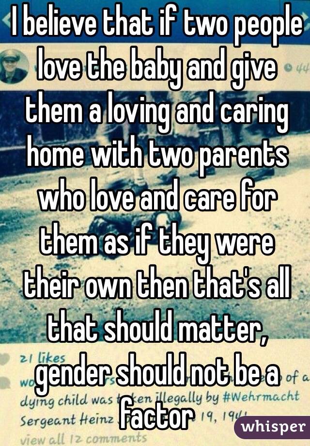 I believe that if two people love the baby and give them a loving and caring home with two parents who love and care for them as if they were their own then that's all that should matter, gender should not be a factor