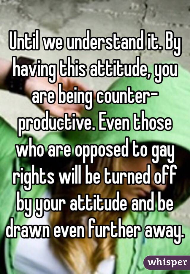 Until we understand it. By having this attitude, you are being counter-productive. Even those who are opposed to gay rights will be turned off by your attitude and be drawn even further away. 