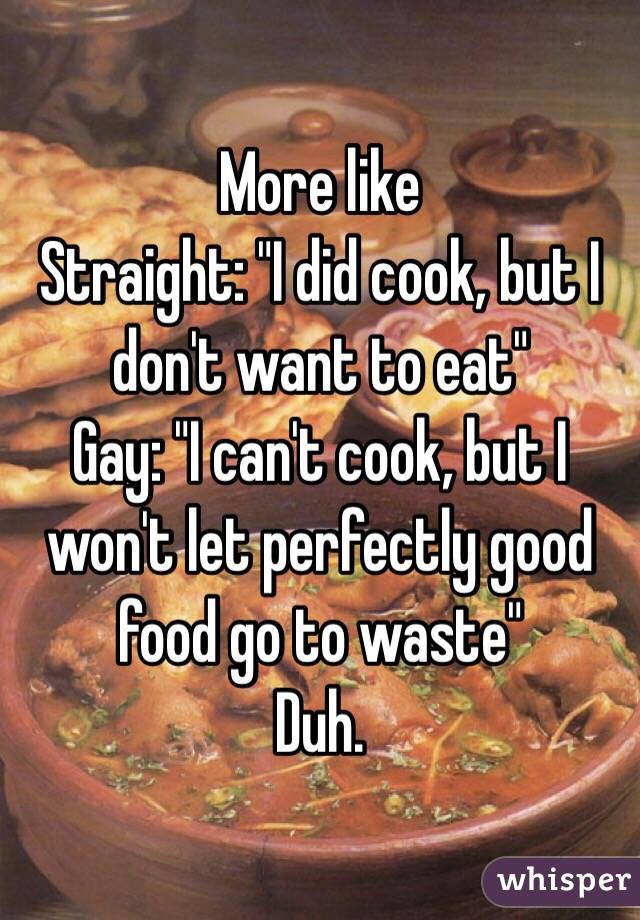 More like 
Straight: "I did cook, but I don't want to eat" 
Gay: "I can't cook, but I won't let perfectly good food go to waste"
Duh.