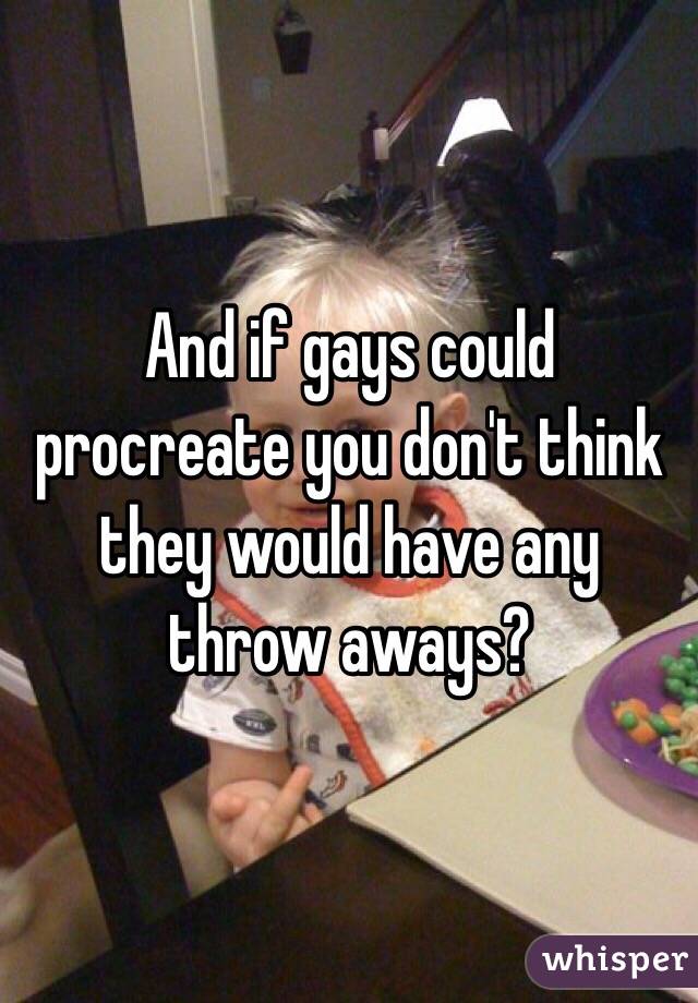 And if gays could procreate you don't think they would have any throw aways? 