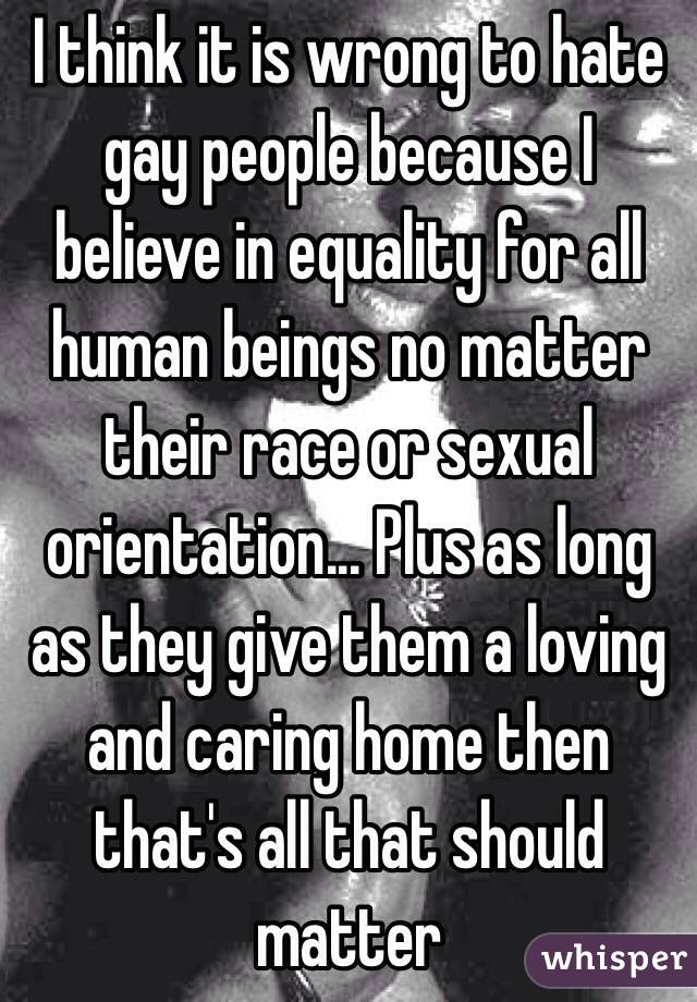 I think it is wrong to hate gay people because I believe in equality for all human beings no matter their race or sexual orientation... Plus as long as they give them a loving and caring home then that's all that should matter