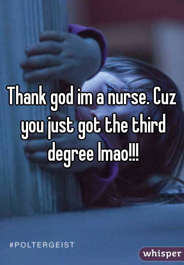 Thank god im a nurse. Cuz you just got the third degree lmao!!!