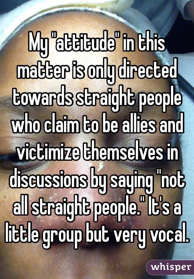 My "attitude" in this matter is only directed towards straight people who claim to be allies and victimize themselves in discussions by saying "not all straight people." It's a little group but very vocal.