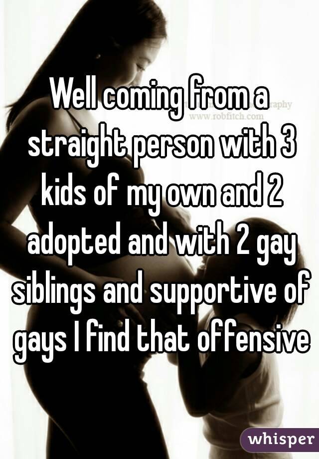 Well coming from a straight person with 3 kids of my own and 2 adopted and with 2 gay siblings and supportive of gays I find that offensive