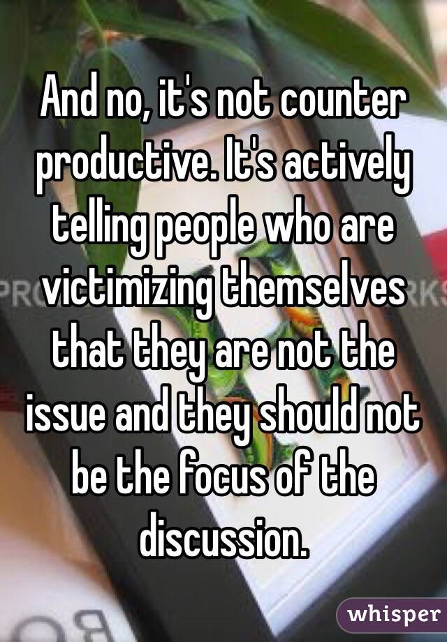 And no, it's not counter productive. It's actively telling people who are victimizing themselves that they are not the issue and they should not be the focus of the discussion. 