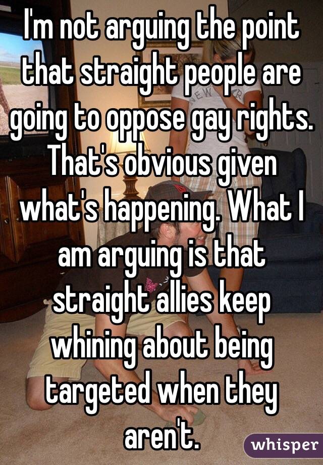 I'm not arguing the point that straight people are going to oppose gay rights. That's obvious given what's happening. What I am arguing is that straight allies keep whining about being targeted when they aren't. 