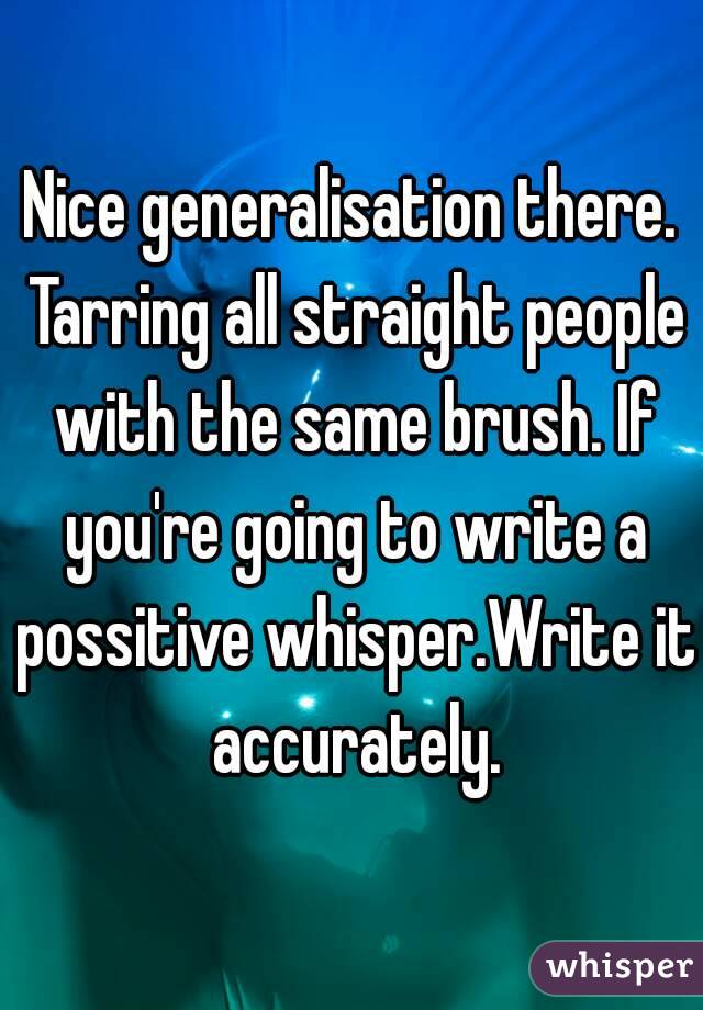 Nice generalisation there. Tarring all straight people with the same brush. If you're going to write a possitive whisper.Write it accurately.