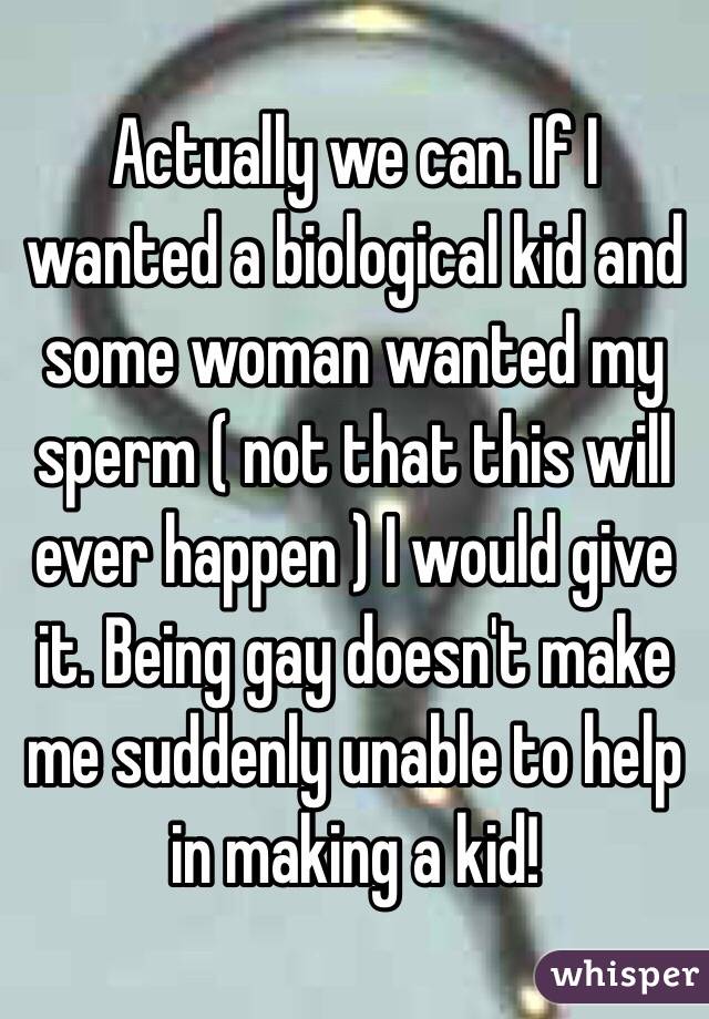 Actually we can. If I wanted a biological kid and some woman wanted my sperm ( not that this will ever happen ) I would give it. Being gay doesn't make me suddenly unable to help in making a kid! 