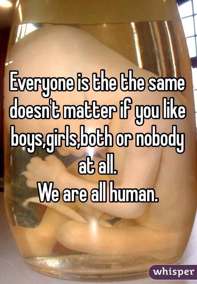 Everyone is the the same doesn't matter if you like boys,girls,both or nobody at all.
We are all human. 
