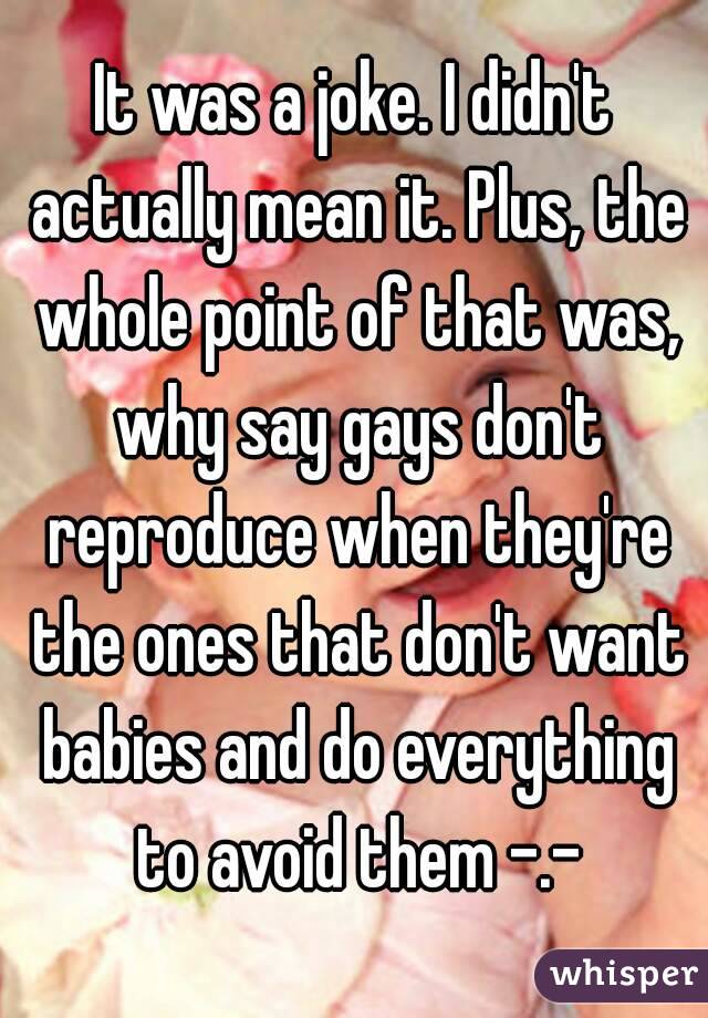 It was a joke. I didn't actually mean it. Plus, the whole point of that was, why say gays don't reproduce when they're the ones that don't want babies and do everything to avoid them -.-