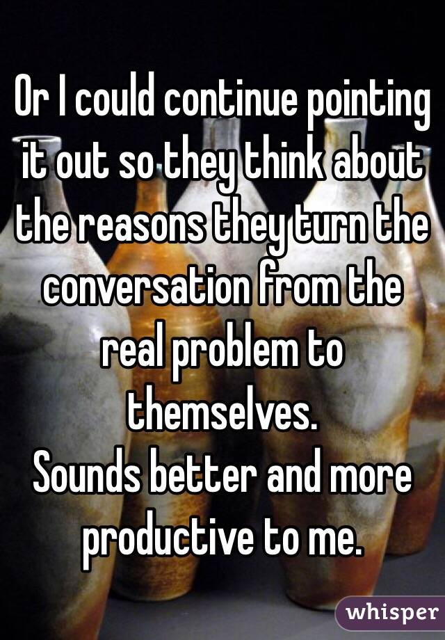 Or I could continue pointing it out so they think about the reasons they turn the conversation from the real problem to themselves. 
Sounds better and more productive to me. 