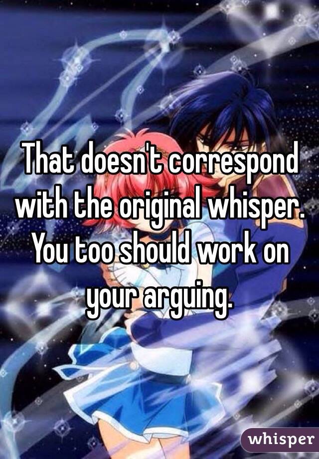 That doesn't correspond with the original whisper. You too should work on your arguing.