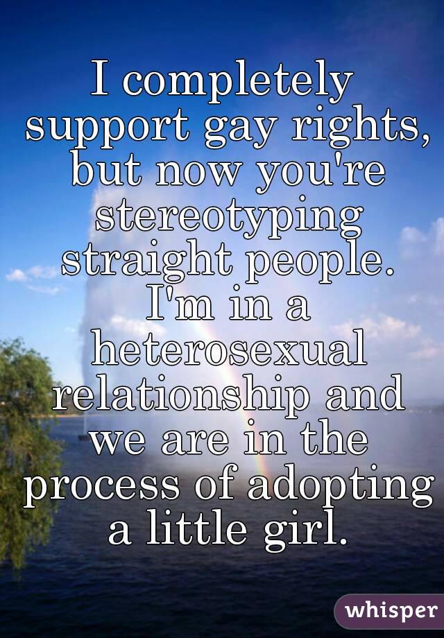 I completely support gay rights, but now you're stereotyping straight people. I'm in a heterosexual relationship and we are in the process of adopting a little girl.