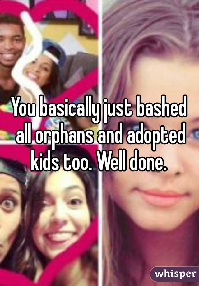 You basically just bashed all orphans and adopted kids too. Well done. 