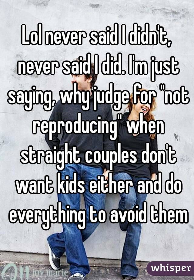 Lol never said I didn't, never said I did. I'm just saying, why judge for "not reproducing" when straight couples don't want kids either and do everything to avoid them