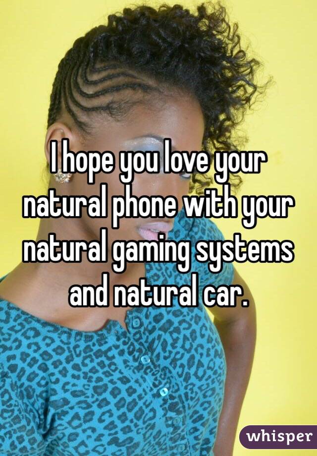 I hope you love your natural phone with your natural gaming systems and natural car. 