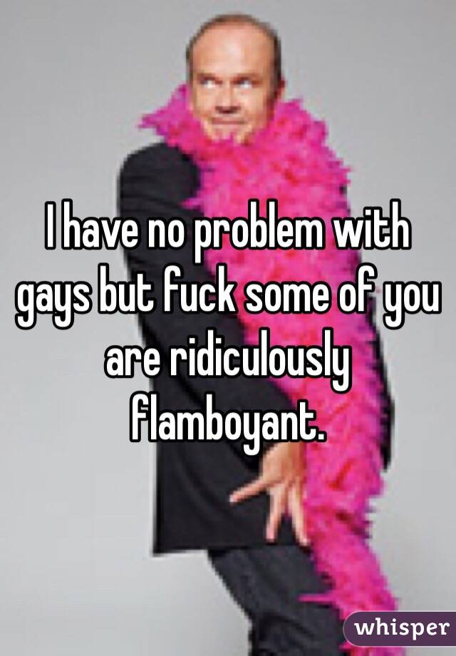 I have no problem with gays but fuck some of you are ridiculously flamboyant. 