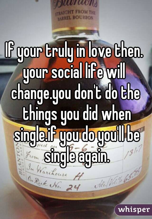 If your truly in love then. 
your social life will 
change.you don't do the things you did when single.if you do you'll be single again.

