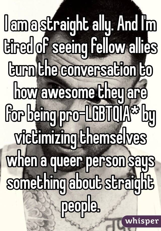 I am a straight ally. And I'm tired of seeing fellow allies turn the conversation to how awesome they are for being pro-LGBTQIA* by victimizing themselves when a queer person says something about straight people. 