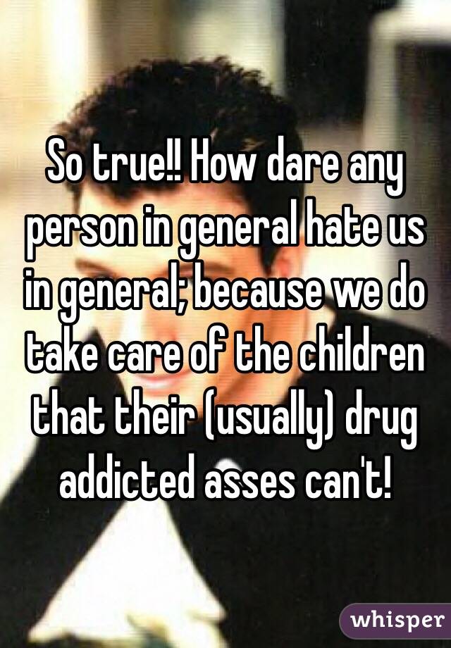 So true!! How dare any person in general hate us in general; because we do take care of the children that their (usually) drug addicted asses can't!