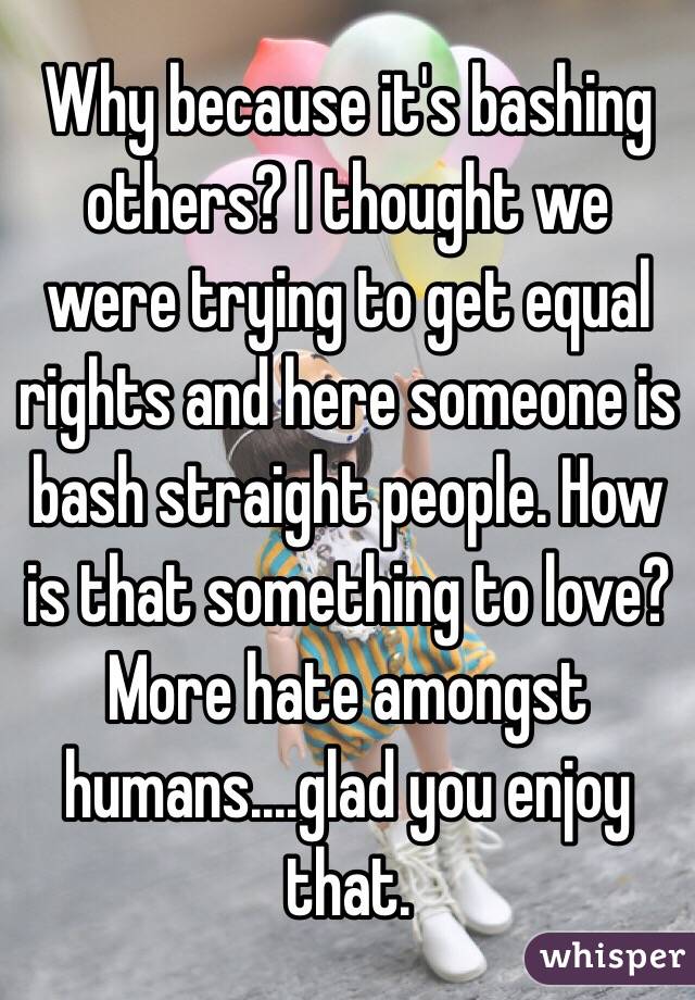 Why because it's bashing others? I thought we were trying to get equal rights and here someone is bash straight people. How is that something to love? More hate amongst humans....glad you enjoy that. 