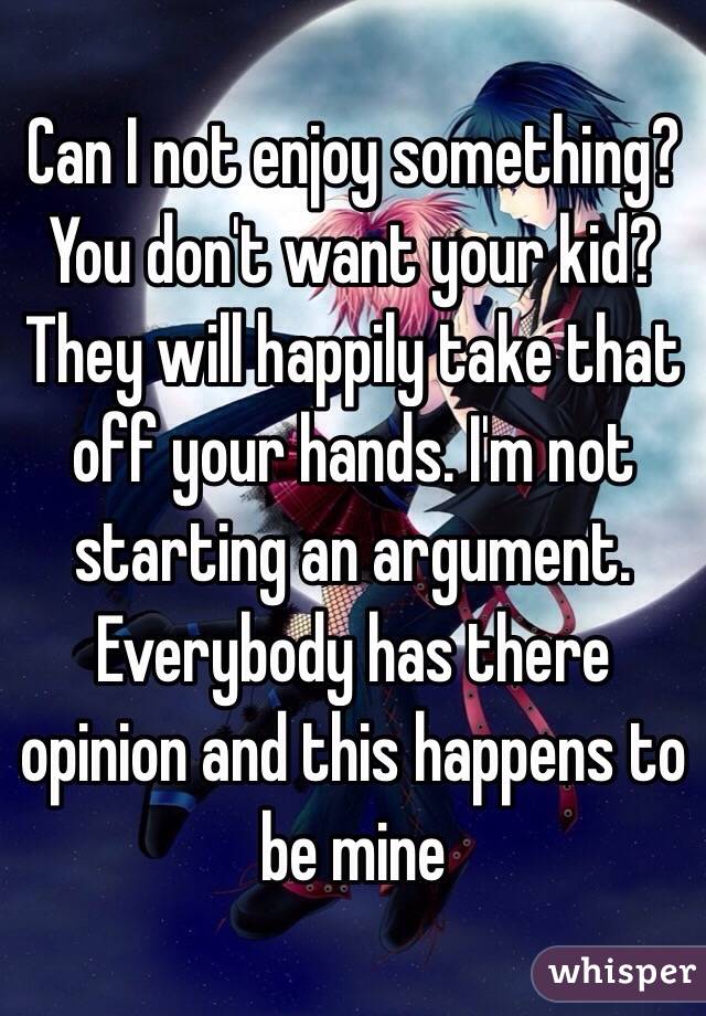 Can I not enjoy something? You don't want your kid? They will happily take that off your hands. I'm not starting an argument. Everybody has there opinion and this happens to be mine