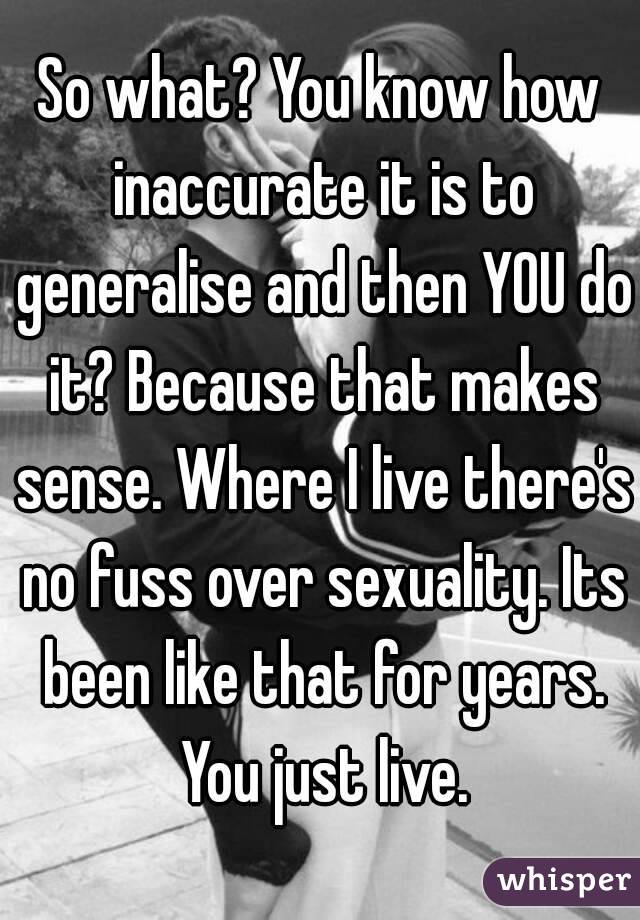 So what? You know how inaccurate it is to generalise and then YOU do it? Because that makes sense. Where I live there's no fuss over sexuality. Its been like that for years. You just live.