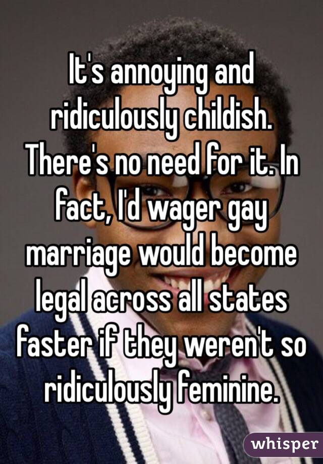 It's annoying and ridiculously childish. There's no need for it. In fact, I'd wager gay marriage would become legal across all states faster if they weren't so ridiculously feminine. 