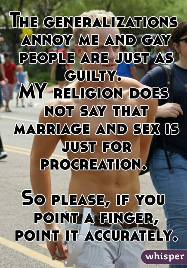 The generalizations annoy me and gay people are just as guilty. 
MY religion does not say that marriage and sex is just for procreation. 

So please, if you point a finger, point it accurately.
