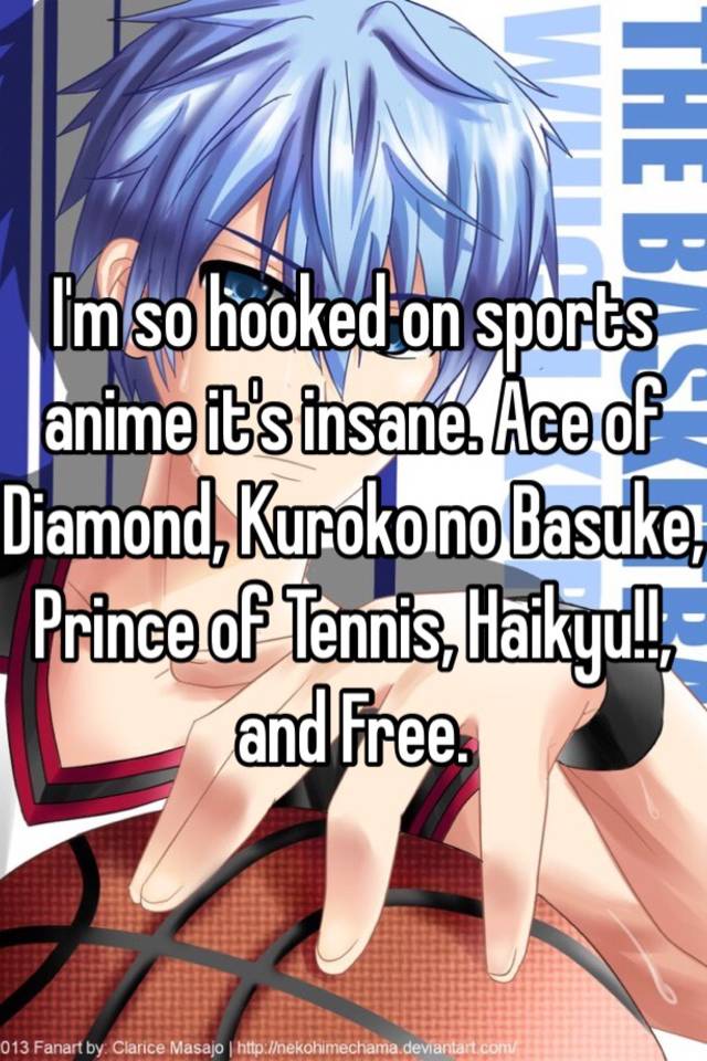 I'm so hooked on sports anime it's insane. Ace of Diamond, Kuroko no  Basuke, Prince of Tennis, Haikyu!!, and Free.