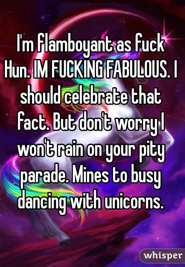 I'm flamboyant as fuck Hun. IM FUCKING FABULOUS. I should celebrate that fact. But don't worry I won't rain on your pity parade. Mines to busy dancing with unicorns.