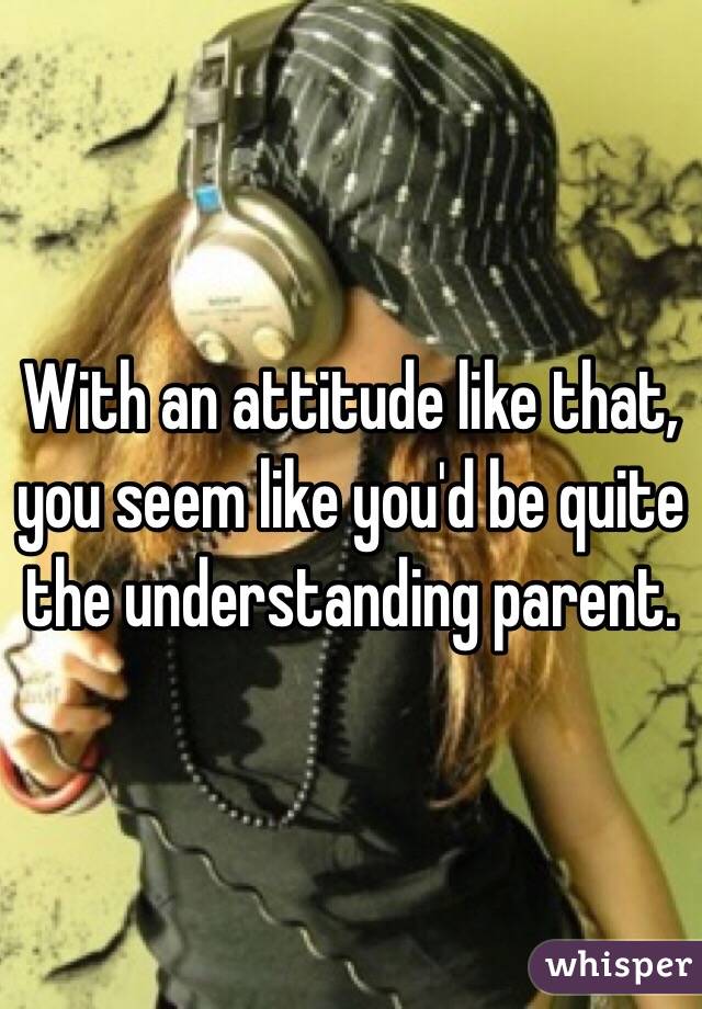 With an attitude like that, you seem like you'd be quite the understanding parent. 