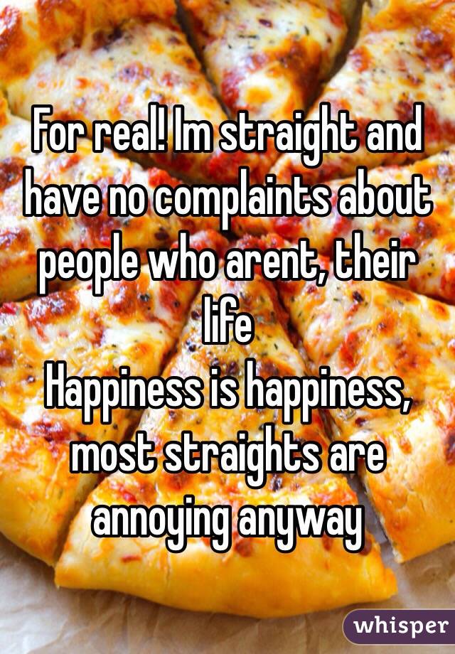 For real! Im straight and have no complaints about people who arent, their life
Happiness is happiness, most straights are annoying anyway