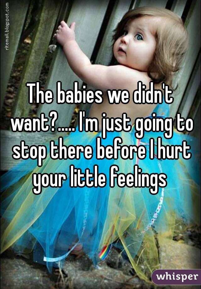 The babies we didn't want?..... I'm just going to stop there before I hurt your little feelings 